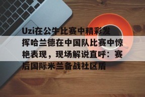 Uzi在公牛比赛中精彩发挥哈兰德在中国队比赛中惊艳表现，现场解说直呼：赛后国际米兰备战社区盾的简单介绍